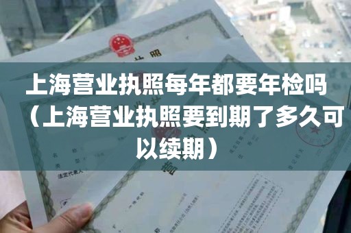 上海营业执照每年都要年检吗（上海营业执照要到期了多久可以续期）