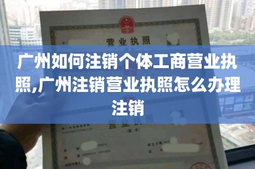 广州如何注销个体工商营业执照,广州注销营业执照怎么办理注销