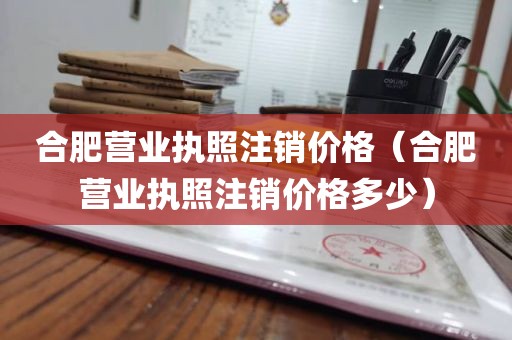 合肥营业执照注销价格（合肥营业执照注销价格多少）