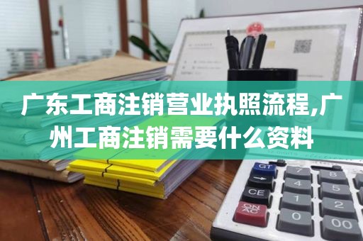 广东工商注销营业执照流程,广州工商注销需要什么资料