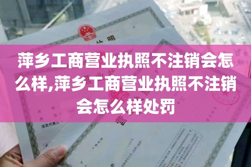 萍乡工商营业执照不注销会怎么样,萍乡工商营业执照不注销会怎么样处罚