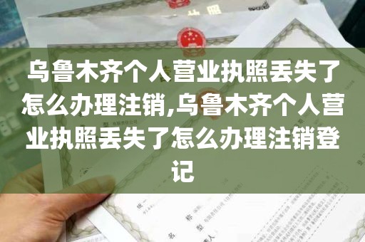 乌鲁木齐个人营业执照丢失了怎么办理注销,乌鲁木齐个人营业执照丢失了怎么办理注销登记