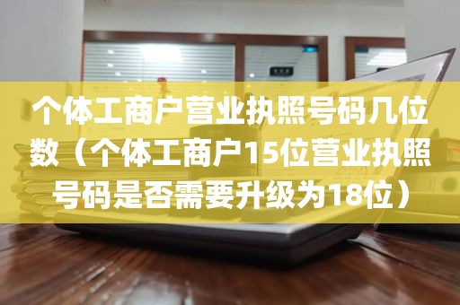 个体工商户营业执照号码几位数（个体工商户15位营业执照号码是否需要升级为18位）