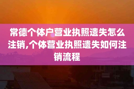 常德个体户营业执照遗失怎么注销,个体营业执照遗失如何注销流程