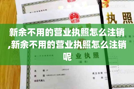 新余不用的营业执照怎么注销,新余不用的营业执照怎么注销呢