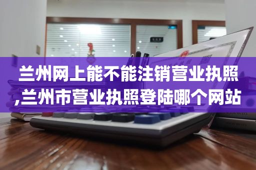 兰州网上能不能注销营业执照,兰州市营业执照登陆哪个网站