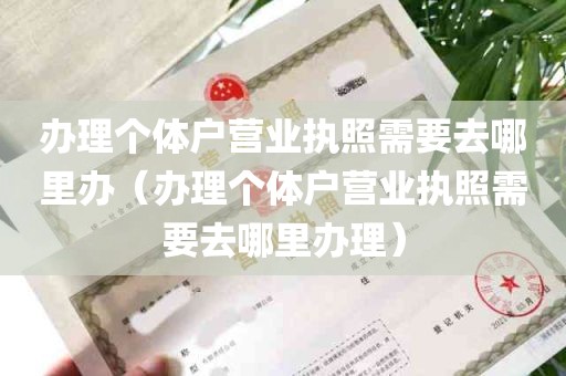 办理个体户营业执照需要去哪里办（办理个体户营业执照需要去哪里办理）