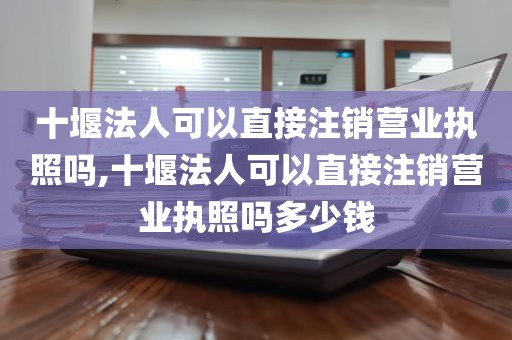 十堰法人可以直接注销营业执照吗,十堰法人可以直接注销营业执照吗多少钱