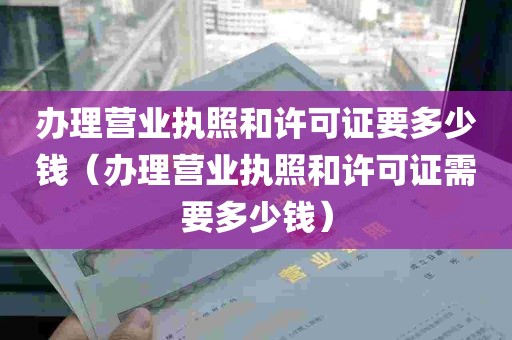 办理营业执照和许可证要多少钱（办理营业执照和许可证需要多少钱）