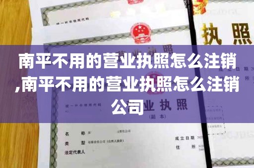 南平不用的营业执照怎么注销,南平不用的营业执照怎么注销公司