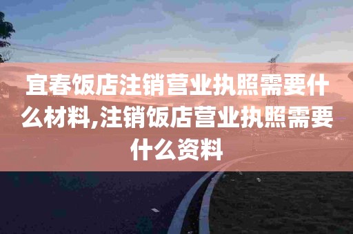 宜春饭店注销营业执照需要什么材料,注销饭店营业执照需要什么资料