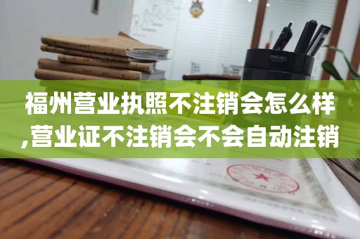 福州营业执照不注销会怎么样,营业证不注销会不会自动注销