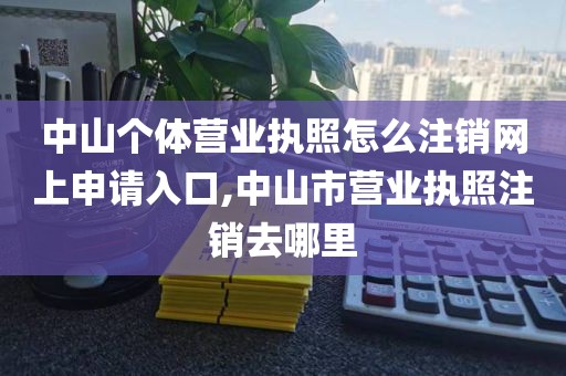 中山个体营业执照怎么注销网上申请入口,中山市营业执照注销去哪里