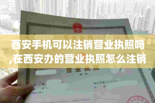 西安手机可以注销营业执照吗,在西安办的营业执照怎么注销