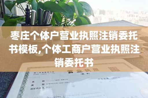 枣庄个体户营业执照注销委托书模板,个体工商户营业执照注销委托书