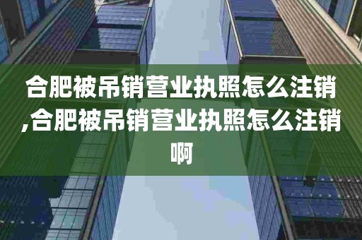 合肥被吊销营业执照怎么注销,合肥被吊销营业执照怎么注销啊