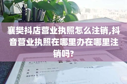 襄樊抖店营业执照怎么注销,抖音营业执照在哪里办在哪里注销吗?
