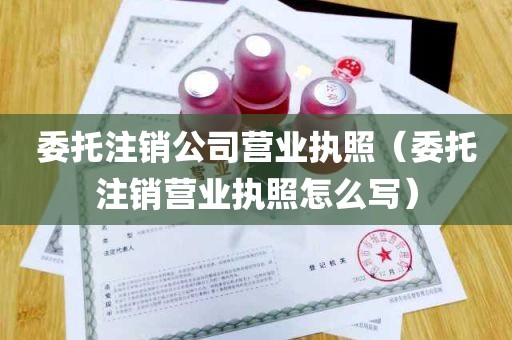 委托注销公司营业执照（委托注销营业执照怎么写）