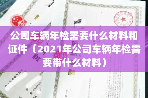 公司车辆年检需要什么材料和证件（2021年公司车辆年检需要带什么材料）