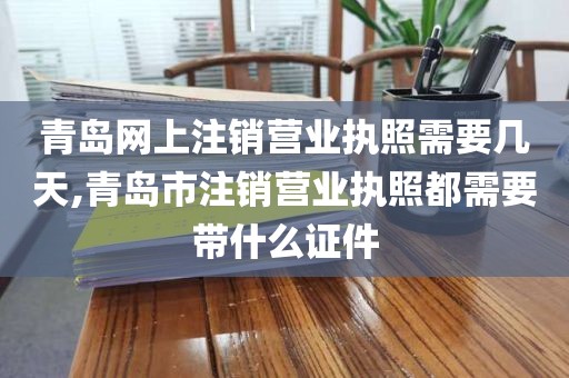 青岛网上注销营业执照需要几天,青岛市注销营业执照都需要带什么证件
