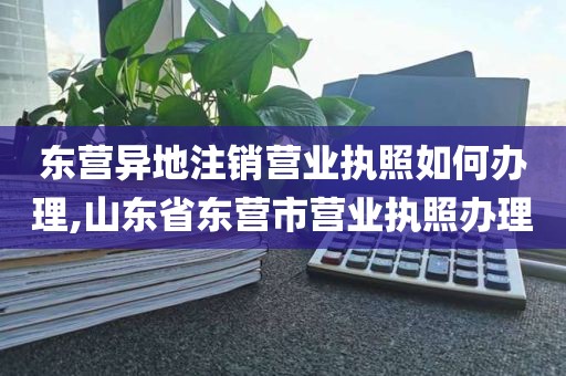 东营异地注销营业执照如何办理,山东省东营市营业执照办理