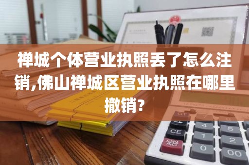 禅城个体营业执照丢了怎么注销,佛山禅城区营业执照在哪里撤销?