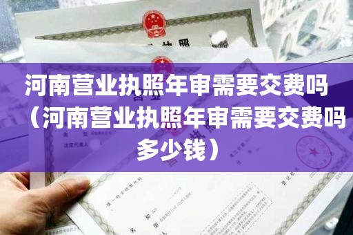 河南营业执照年审需要交费吗（河南营业执照年审需要交费吗多少钱）