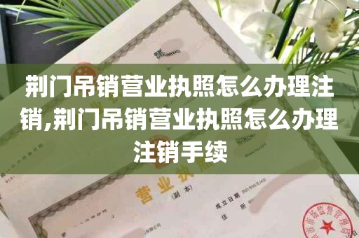 荆门吊销营业执照怎么办理注销,荆门吊销营业执照怎么办理注销手续