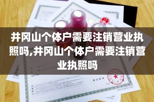 井冈山个体户需要注销营业执照吗,井冈山个体户需要注销营业执照吗