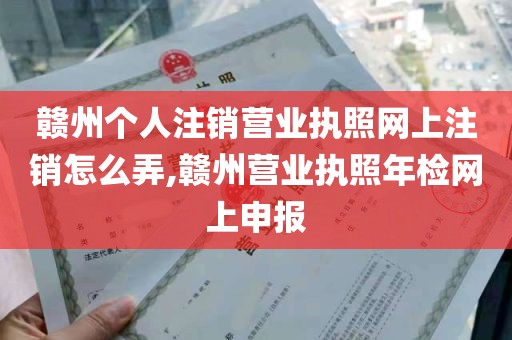 赣州个人注销营业执照网上注销怎么弄,赣州营业执照年检网上申报