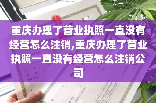 重庆办理了营业执照一直没有经营怎么注销,重庆办理了营业执照一直没有经营怎么注销公司