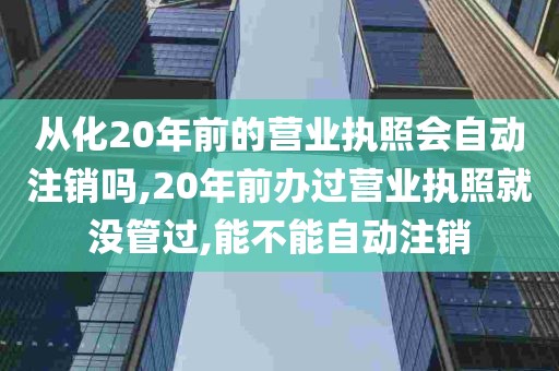 从化20年前的营业执照会自动注销吗,20年前办过营业执照就没管过,能不能自动注销