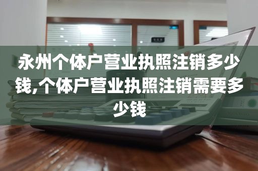 永州个体户营业执照注销多少钱,个体户营业执照注销需要多少钱