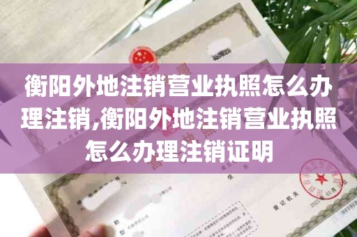 衡阳外地注销营业执照怎么办理注销,衡阳外地注销营业执照怎么办理注销证明