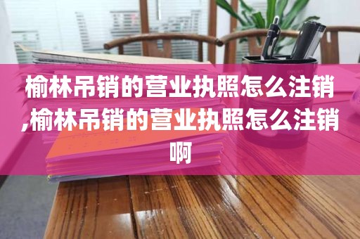 榆林吊销的营业执照怎么注销,榆林吊销的营业执照怎么注销啊