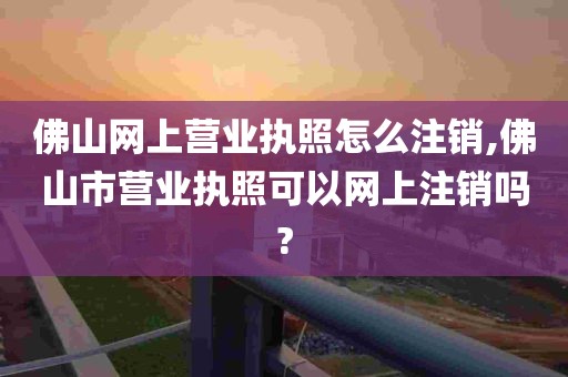 佛山网上营业执照怎么注销,佛山市营业执照可以网上注销吗?