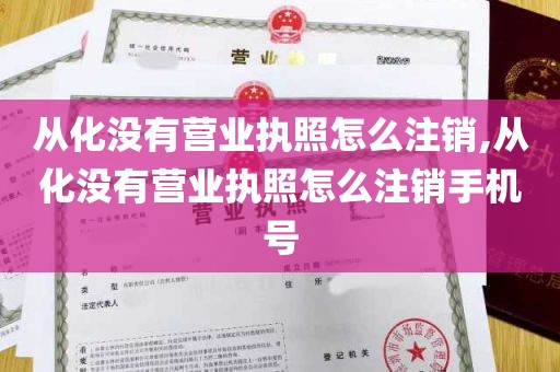 从化没有营业执照怎么注销,从化没有营业执照怎么注销手机号