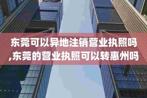 东莞可以异地注销营业执照吗,东莞的营业执照可以转惠州吗