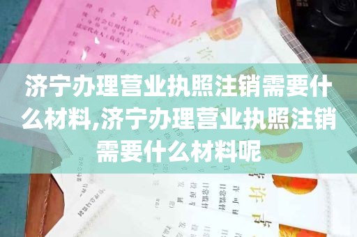 济宁办理营业执照注销需要什么材料,济宁办理营业执照注销需要什么材料呢