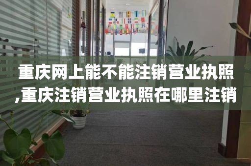 重庆网上能不能注销营业执照,重庆注销营业执照在哪里注销