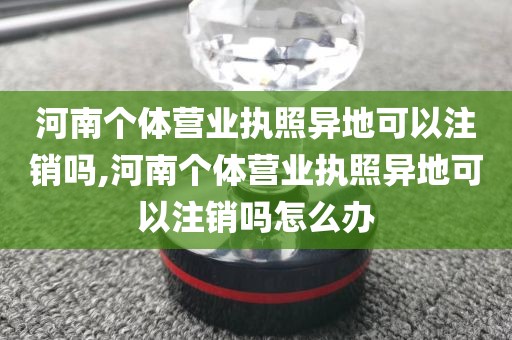 河南个体营业执照异地可以注销吗,河南个体营业执照异地可以注销吗怎么办