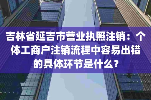 吉林省延吉市营业执照注销：个体工商户注销流程中容易出错的具体环节是什么？
