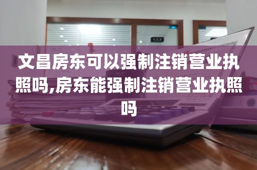 文昌房东可以强制注销营业执照吗,房东能强制注销营业执照吗