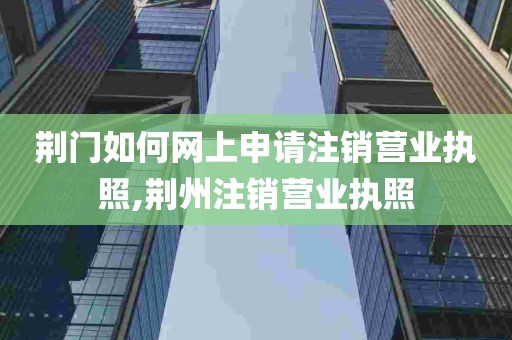 荆门如何网上申请注销营业执照,荆州注销营业执照