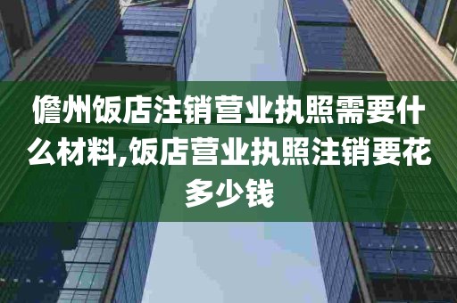 儋州饭店注销营业执照需要什么材料,饭店营业执照注销要花多少钱