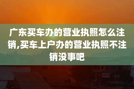 广东买车办的营业执照怎么注销,买车上户办的营业执照不注销没事吧