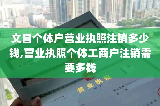 文昌个体户营业执照注销多少钱,营业执照个体工商户注销需要多钱