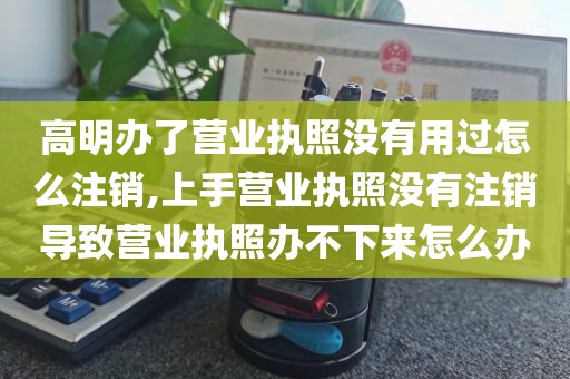 高明办了营业执照没有用过怎么注销,上手营业执照没有注销导致营业执照办不下来怎么办