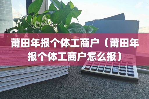 莆田年报个体工商户（莆田年报个体工商户怎么报）