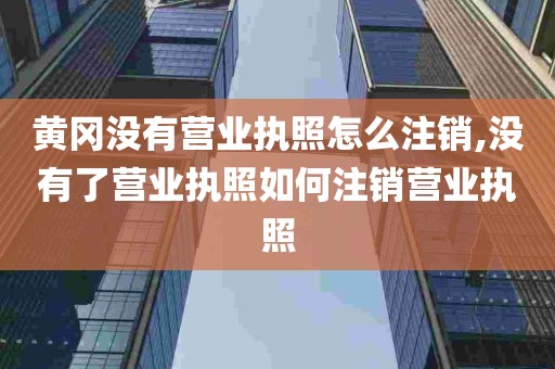 黄冈没有营业执照怎么注销,没有了营业执照如何注销营业执照